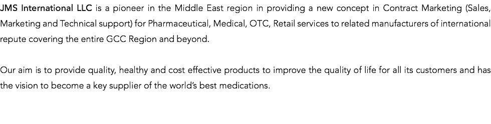 JMS International LLC is a pioneer in the Middle East region in providing a new concept in Contract Marketing (Sales, Marketing and Technical support) for Pharmaceutical, Medical, OTC, Retail services to related manufacturers of international repute covering the entire GCC Region and beyond. Our aim is to provide quality, healthy and cost effective products to improve the quality of life for all its customers and has the vision to become a key supplier of the world’s best medications. 