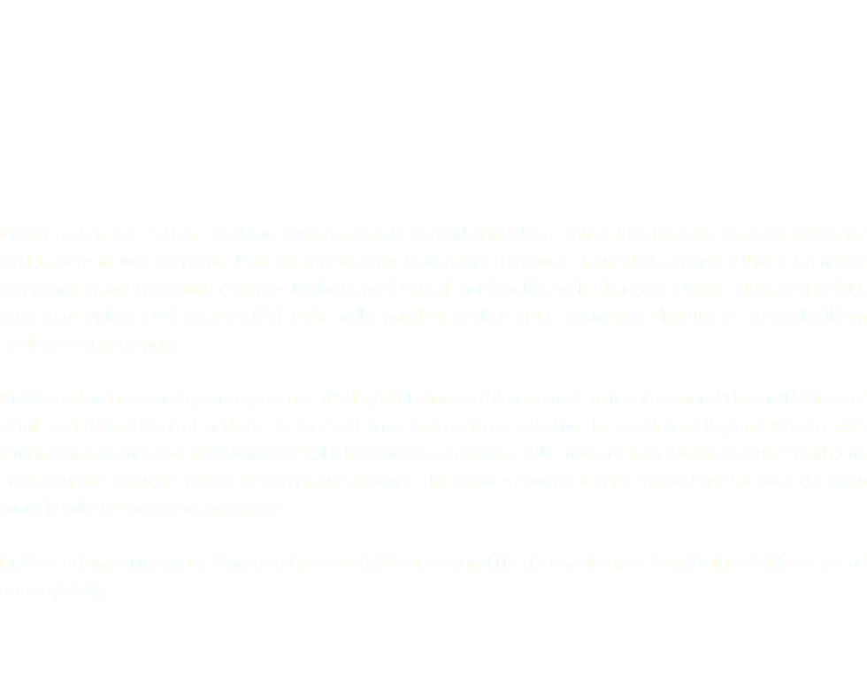 Dr. Mahendran is a Ph.D. in Healthcare Management, MBA (Marketing), B.Sc. Honors (Biochemistry, Zoology). Additional qualifications include Corporate Planning and Strategic Management (Cyprus), Financial Management (UK) & Computer programming and computing methods. He holds professional memberships with Chartered Institute of Marketing (UK), Association of Business Executives (UK) and is in the panel of speakers at the International Institute for Research (IIR) on Healthcare Management. Dr. Mahendran has over 25 years experience in Sales, Marketing and Management in the International Pharma/Healthcare/Retail, and Global Medical markets. He has held important positions including the position of Regional Director with multinational organizations like 3M and WRPC. He has won several awards and the most prestigious being at 3M viz. “Marketing Professionalism Award for Market Development Segment”. This award is equivalent to the ‘Nobel Prize ‘ at 3M and is given annually only to 10 recipients worldwide. Dr. Mahendran is currently the Managing Director of JMS International LLC, Dubai with more than 10 offices/affiliates spread across globally. 