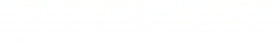 A professionally qualified Pharma Marketing professional, committed to developing profitable business with in existing and new market sectors. More than 25 years experience, successfully retaining and developing new opportunities across diverse markets. Able to negotiate at senior level within government and other large institutions and to operate in adverse business conditions. Able to motivate and manage internal staff and third parties, developing and improving systems and process that drives the business forward.