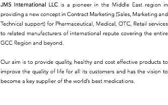 JMS International LLC is a pioneer in the Middle East region in providing a new concept in Contract Marketing (Sales, Marketing and Technical support) for Pharmaceutical, Medical, OTC, Retail services to related manufacturers of international repute covering the entire GCC Region and beyond. Our aim is to provide quality, healthy and cost effective products to improve the quality of life for all its customers and has the vision to become a key supplier of the world’s best medications. 