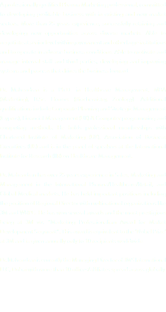 A professionally qualified Pharma Marketing professional, committed to developing profitable business with in existing and new market sectors. More than 25 years experience, successfully retaining and developing new opportunities across diverse markets. Able to negotiate at senior level within government and other large institutions and to operate in adverse business conditions. Able to motivate and manage internal staff and third parties, developing and improving systems and process that drives the business forward. Dr. Mahendran is a Ph.D. in Healthcare Management, MBA (Marketing), B.Sc. Honors (Biochemistry, Zoology). Additional qualifications include Corporate Planning and Strategic Management (Cyprus), Financial Management (UK) & Computer programming and computing methods. He holds professional memberships with Chartered Institute of Marketing (UK), Association of Business Executives (UK) and is in the panel of speakers at the International Institute for Research (IIR) on Healthcare Management. Dr. Mahendran has over 25 years experience in Sales, Marketing and Management in the International Pharma/Healthcare/Retail, and Global Medical markets. He has held important positions including the position of Regional Director with multinational organizations like 3M and WRPC. He has won several awards and the most prestigious being at 3M viz. “Marketing Professionalism Award for Market Development Segment”. This award is equivalent to the ‘Nobel Prize‘ at 3M and is given annually only to 10 recipients worldwide. Dr. Mahendran is currently the Managing Director of JMS International LLC, Dubai with more than 10 offices/affiliates spread across globally. 